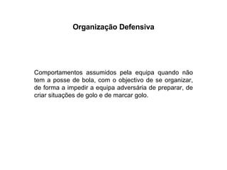 Organização Defensiva Comportamentos assumidos pela equipa quando não tem a posse de bola, com o objectivo de se organizar, de forma a impedir a equipa adversária de preparar, de criar situações de golo e de marcar golo. 