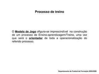 Departamento de Futebol de Formação 2005/2006 Processo de treino O  Modelo de Jogo  afigura-se imprescindível  na construção de um processo de Ensino-aprendizagem/Treino, uma vez que será o  orientador  de toda a operacionalização do referido processo. 