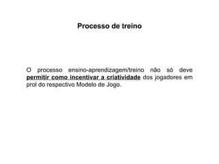 Processo de treino O processo ensino-aprendizagem/treino não só deve  permitir como incentivar a criatividade  dos jogadores em prol do respectivo Modelo de Jogo. 