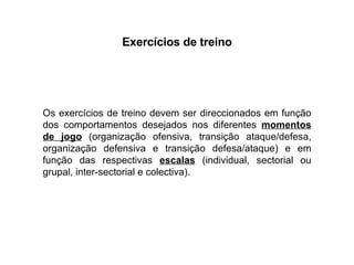 Exercícios de treino Os exercícios de treino devem ser direccionados em função dos comportamentos desejados nos diferentes  momentos de jogo  (organização ofensiva, transição ataque/defesa, organização defensiva e transição defesa/ataque) e em função das respectivas  escalas  (individual, sectorial ou grupal, inter-sectorial e colectiva). 