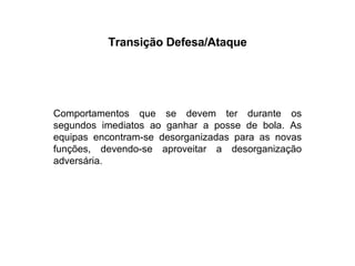 Transição Defesa/Ataque Comportamentos que se devem ter durante os segundos imediatos ao ganhar a posse de bola. As equipas encontram-se desorganizadas para as novas funções, devendo-se aproveitar a desorganização adversária. 