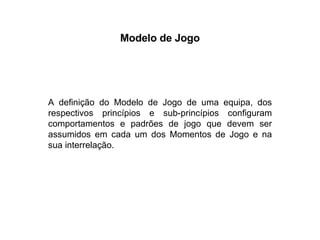 Modelo de Jogo A definição do Modelo de Jogo de uma equipa, dos respectivos princípios e sub-princípios configuram comportamentos e padrões de jogo que devem ser assumidos em cada um dos Momentos de Jogo e na sua interrelação. 