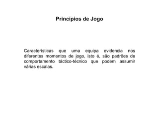 Princípios de Jogo Características que uma equipa evidencia nos diferentes momentos de jogo, isto é, são padrões de comportamento táctico-técnico que podem assumir várias escalas. 