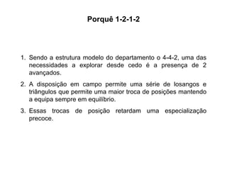 Sendo a estrutura modelo do departamento o 4-4-2, uma das necessidades a explorar desde cedo é a presença de 2 avançados.  A disposição em campo permite uma série de losangos e triângulos que permite uma maior troca de posições mantendo a equipa sempre em equilíbrio. Essas trocas de posição retardam uma especialização precoce. Porquê 1-2-1-2 
