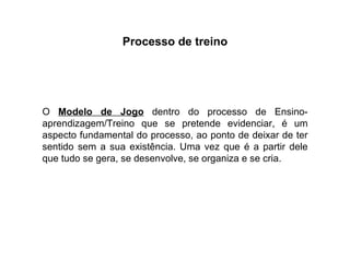 Processo de treino O  Modelo de Jogo  dentro do processo de Ensino-aprendizagem/Treino que se pretende evidenciar, é um aspecto fundamental do processo, ao ponto de deixar de ter sentido sem a sua existência. Uma vez que é a partir dele que tudo se gera, se desenvolve, se organiza e se cria. 