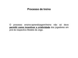 Processo de treino O processo ensino-aprendizagem/treino não só deve  permitir como incentivar a criatividade  dos jogadores em prol do respectivo Modelo de Jogo. 