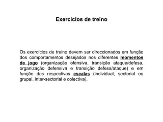 Exercícios de treino Os exercícios de treino devem ser direccionados em função dos comportamentos desejados nos diferentes  momentos de jogo  (organização ofensiva, transição ataque/defesa, organização defensiva e transição defesa/ataque) e em função das respectivas  escalas  (individual, sectorial ou grupal, inter-sectorial e colectiva). 