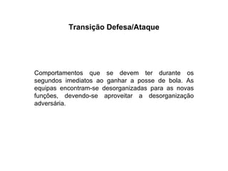 Transição Defesa/Ataque Comportamentos que se devem ter durante os segundos imediatos ao ganhar a posse de bola. As equipas encontram-se desorganizadas para as novas funções, devendo-se aproveitar a desorganização adversária. 