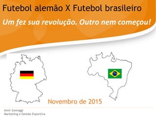 Novembro de 2015
Futebol alemão X Futebol brasileiro
Um fez sua revolução. Outro nem começou!
Amir Somoggi
Marketing e Gestão Esportiva
 