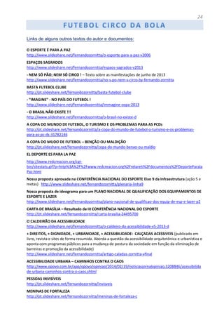24
Links de alguns outros textos do autor e documentos:
O ESPORTE É PARA A PAZ
http://www.slideshare.net/fernandozornitta/o-esporte-para-a-paz-v2006
ESPAÇOS SAGRADOS
http://www.slideshare.net/fernandozornitta/espaos-sagrados-v2013
- NEM SÓ PÃO; NEM SÓ CIRCO ! – Texto sobre as manifestações de junho de 2013
http://www.slideshare.net/fernandozornitta/no-s-po-nem-s-circo-by-fernando-zornitta
BASTA FUTEBOL CLUBE
http://pt.slideshare.net/fernandozornitta/basta-futebol-clube
- “IMAGINE” - NO PAÍS DO FUTEBOL !
http://www.slideshare.net/fernandozornitta/immagine-copa-2013
- O BRASIL NÃO EXISTE !!!
http://www.slideshare.net/fernandozornitta/o-brasil-no-existe-d
A COPA DO MUNDO DE FUTEBOL, O TURISMO E OS PROBLEMAS PARA AS PCDs
http://pt.slideshare.net/fernandozornitta/a-copa-do-mundo-de-futebol-o-turismo-e-os-problemas-
para-as-pc-ds-31782146
A COPA DO MUDO DE FUTEBOL – BENÇÃO OU MALDIÇÃO
http://pt.slideshare.net/fernandozornitta/copa-do-mundo-benao-ou-maldio
EL DEPORTE ES PARA LA PAZ
http://www.redcreacion.org/cgi-
bin/sitestats.gif?p=http%3A%2F%2Fwww.redcreacion.org%2Frelareti%2Fdocumentos%2FDeporteParala
Paz.html
Nossa proposta aprovada na CONFERÊNCIA NACIONAL DO ESPORTE Eixo 9 da Infraestrutura (ação 5 e
metas) http://www.slideshare.net/fernandozornitta/plenaria-linha9
Nossa proposta de ideograma para um PLANO NACIONAL DE QUALIFICAÇÃO DOS EQUIPAMENTOS DE
ESPORTE E LAZER
http://www.slideshare.net/fernandozornitta/plano-nacional-de-qualificao-dos-equip-de-esp-e-lazer-p2
CARTA DE BRASÍLIA – Resultado da III CONFERÊNCIA NACIONAL DO ESPORTE
http://pt.slideshare.net/fernandozornitta/carta-brasilia-24495700
O CALDEIRÃO DA ACESSIBILIDADE
http://www.slideshare.net/fernandozornitta/o-caldeiro-da-acessibilidade-v5-2013-d
+ DIREITOS, + DIGNIDADE, + URBANIDADE, + ACESSIBILIDADE: CALÇADAS ACESSIVEIS (publicado em
livro, revista e sites de forma resumida. Aborda a questão da acessibilidade arquitetônica e urbanística e
aponta com programas públicos para a mudança de postura da sociedade em função da eliminação de
barreiras e promoção da acessibilidade)
http://www.slideshare.net/fernandozornitta/artigo-caladas-zornitta-vfinal
ACESSIBILIDADE URBANA – CAMINHOS CONTRA O CAOS
http://www.opovo.com.br/app/opovo/opiniao/2014/02/19/noticiasjornalopiniao,3208846/acessibilida
de-urbana-caminhos-contra-o-caos.shtml
PESSOAS INVISÍVEIS
http://pt.slideshare.net/fernandozornitta/invisveis
MENINAS DE FORTALEZA
http://pt.slideshare.net/fernandozornitta/meninas-de-fortaleza-c
 