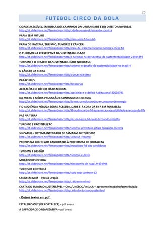 25
CIDADE ACESSÍVEL, EM BUSCA DOS CAMINHOS DA URBANIDADE E DO DIREITO UNIVERSAL
http://pt.slideshare.net/fernandozornitta/cidade-acessvel-fernando-zornitta
PRAIA SEM FUTURO
http://pt.slideshare.net/fernandozornitta/praia-sem-futuro-bb
PRAIA DE IRACEMA, TURISMO, TUMORES E CÂNCER
http://pt.slideshare.net/fernandozornitta/praia-de-iracema-turismo-tumores-cncer-bb
O TURISMO NA PERSPECTIVA DA SUSTENTABILIDADE
http://pt.slideshare.net/fernandozornitta/o-turismo-na-perspectiva-da-sustententabilidade-24494459
TURISMO E O DESAFIO DA SUSTENTABILIDADE NO BRASIL
http://pt.slideshare.net/fernandozornitta/turismo-e-desafio-da-sustentabilidade-no-brasil-4
O CÂNCER DA TERRA
http://pt.slideshare.net/fernandozornitta/o-cncer-da-terra
PARACURUS
http://pt.slideshare.net/fernandozornitta/paracurus
ACEFALÉIA E O DÉFICIT HABITACIONAL
http://pt.slideshare.net/fernandozornitta/acefaleia-e-o-deficit-habitacional-30536793
DA MICRO E MÉDIA PRODUÇÃO E CONSUMO DE ENERGIA
http://pt.slideshare.net/fernandozornitta/da-micro-mdia-produo-e-consumo-de-energia
FID AUDIÊNCIA PÚBLICA SOBRE ACESSIBILIDADE E A COPA DA FIFA EM FORTALEZA
http://pt.slideshare.net/fernandozornitta/96-audincia-do-fid-apresentao-acessibilidade-e-a-copa-da-fifa
PAZ NA TERRA
http://pt.slideshare.net/fernandozornitta/paz-na-terra-5d-paulo-fernando-zornitta
TURISMO E PROSTITUIÇÃO
http://pt.slideshare.net/fernandozornitta/turismo-prostituio-artigo-fernando-zornitta
SINCATUR – SISTEMA INTEGRADO DE CÂMARAS DE TURISMO
http://pt.slideshare.net/fernandozornitta/sincatur-resumo
PROPOSTAS DO FID AOS CANDIDATOS À PREFEITURA DE FORTALEZA
http://pt.slideshare.net/fernandozornitta/propostas-fid-aos-candidatos
TURISMO E GESTÃO
http://pt.slideshare.net/fernandozornitta/turismo-e-gesto
MORADORES DE RUA
http://pt.slideshare.net/fernandozornitta/moradores-de-ruad-24494998
TUDO SOB CONTROLE
http://pt.slideshare.net/fernandozornitta/tudo-sob-controle-d2
CREIO EM MIM – Poesia Oração
http://pt.slideshare.net/fernandozornitta/creio-em-mi-md
CARTA DO TURISMO SUSTENTÁVEL – ONU/UNESCO/INSULA – apresentei trabalho/contribuição
http://pt.slideshare.net/fernandozornitta/carta-do-turismo-sustentvel
- Outros textos em pdf:
ESTALEIRO OUT (DE FORTALEZA) – pdf anexo
A CAPACIDADE ORGANIZATIVA – pdf anexo
 