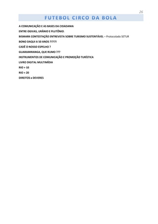 26
A COMUNICAÇÃO E AS BASES DA CIDADANIA
ENTRE OGIVAS, URÂNIO E PLUTÔNIO.
BISMARK CONTESTAÇÃO ENTREVISTA SOBRE TURISMO SUSTENTÁVEL – Protocolado SETUR
BONO DAQUI A 50 ANOS ?!?!?!
CADÊ O NOSSO ESPELHO ?
GUARAMIRANGA, QUE RUMO ???
INSTRUMENTOS DE COMUNICAÇÃO E PROMOÇÃO TURÍSTICA
LIVRO DIGITAL MULTIMÍDIA
RIO + 10
RIO + 20
DIREITOS x DEVERES
 