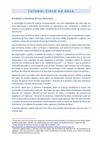 3
O Futebol e a Mudança de Foco Necessária
A competição faz parte do esporte contemporâneo, mas esta modalidade tem sido cada vez
mais desvirtuada e deturpada, favorecendo os oportunistas que corrompem o espírito do
esporte e se locupletam no falso poder, encastelando-se num sistema suicida do esporte, que
deve mudar.
Durante a Copa da FIFA em 2014, o Brasil e o mundo vivenciaram o que é considerado o maior
espetáculo da Terra. Jogos e mais jogos. Festa e mais festa. Mídia, propaganda e negócios; mas
também a subserviência imposta do país que hospedou o torneio5
.
Não foi diferente nas últimas edições deste evento e não é diferente no ideário desta estrutura
que normatiza, fiscaliza e dá o rumo para a modalidade; que realiza os torneios e os trâmites
que envolvem clubes, transferências de jogadores de futebol no mundo.
Na organização e gestão; no padrão do evento, é inegável a competência da FIFA em fazer
acontecer e em promover esse grande espetáculo futebolístico a cada quatro anos e, para isso
adequando o país realizador às suas exigências e condições, fazendo-o aplicar os recursos
internos em infraestrutura viária e nos “elefantes brancos”6
– as “arenas” - que se prestam a
realização dos jogos e à promoção do circo da bola. Fazendo o país executar em curto espaço
de tempo as obras necessárias e que ele não planejou e nem realizou em décadas; obras
patéticas aos olhos da urbanística e só para ligar os aeroportos aos hotéis e estes aos estádios.
Depois da copa e nos jogos, estas arenas parecem mais mausoléus do que estádios e, quando
em jogos de grandes disputas, como agora no campeonato nacional brasileiro, tornam-se
campos de guerras entre torcidas organizadas – daqueles que assistem e vão para extravasar
suas emoções, mas que não praticam o futebol.
No Brasil, obras para a pretensa mobilidade, feitas às pressas, desabaram e outras não
terminadas se esparramam pelo país. Os clubes, por aqui, estão todos endividados e devendo
fortunas em impostos. Mantém-se com recursos de mídia e marketing, de comércio de
jogadores e de ingressos7
. Tornaram-se empresas e dependentes desse contexto que cada vez
mais se afasta dos princípios e benefícios que o esporte pode oferecer. Mas mal administrados
e focados nessa aura do espetáculo “absolutamente todos os clubes de futebol do Brasil são
deficitários” e os débitos dos grandes clubes superam 2,4 bilhões de Reais.
O sistema vigente e capitaneado pela FIFA não é mais futebol; não é esporte, mas um circo – o
circo da bola.
5
O que ficou claro com as vaias que receberam a Presidente Dilma Rousseff e o Presidente da FIFA Joseph Blatter
na abertura dos jogos. Também nas manifestações dos jovens pelas ruas do Brasil durante os jogos da Copa.
6
“Copa: Prejuízo de 'elefantes brancos' já supera R$ 10 milhões” - em:
http://www.bbc.co.uk/portuguese/noticias/2015/02/150212_elefantes_brancos_copa_rm
7
Segundo a Agência Brasil, a principal renda dos clubes vêm dos direitos de televisão 27% , da transferência de
jogadores 21%, dos patrocínios e publicidade ( 16%), da bilheteria 12%. (Cabe lembrar que o sistema de loterias
públicas também alimenta esse sistema)
 
