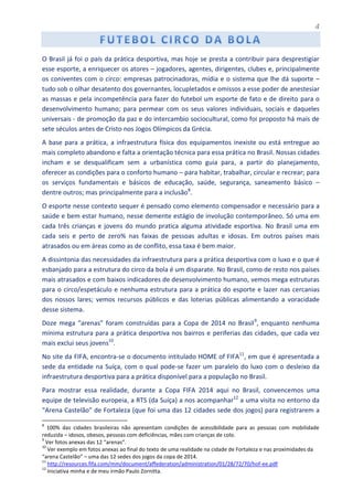 4
O Brasil já foi o país da prática desportiva, mas hoje se presta a contribuir para desprestigiar
esse esporte, a enriquecer os atores – jogadores, agentes, dirigentes, clubes e, principalmente
os coniventes com o circo: empresas patrocinadoras, mídia e o sistema que lhe dá suporte –
tudo sob o olhar desatento dos governantes, locupletados e omissos a esse poder de anestesiar
as massas e pela incompetência para fazer do futebol um esporte de fato e de direito para o
desenvolvimento humano; para permear com os seus valores individuais, sociais e daqueles
universais - de promoção da paz e do intercambio sociocultural, como foi proposto há mais de
sete séculos antes de Cristo nos Jogos Olímpicos da Grécia.
A base para a prática, a infraestrutura física dos equipamentos inexiste ou está entregue ao
mais completo abandono e falta a orientação técnica para essa prática no Brasil. Nossas cidades
incham e se desqualificam sem a urbanística como guia para, a partir do planejamento,
oferecer as condições para o conforto humano – para habitar, trabalhar, circular e recrear; para
os serviços fundamentais e básicos de educação, saúde, segurança, saneamento básico –
dentre outros; mas principalmente para a inclusão8
.
O esporte nesse contexto sequer é pensado como elemento compensador e necessário para a
saúde e bem estar humano, nesse demente estágio de involução contemporâneo. Só uma em
cada três crianças e jovens do mundo pratica alguma atividade esportiva. No Brasil uma em
cada seis e perto de zero% nas faixas de pessoas adultas e idosas. Em outros países mais
atrasados ou em áreas como as de conflito, essa taxa é bem maior.
A dissintonia das necessidades da infraestrutura para a prática desportiva com o luxo e o que é
esbanjado para a estrutura do circo da bola é um disparate. No Brasil, como de resto nos países
mais atrasados e com baixos indicadores de desenvolvimento humano, vemos mega estruturas
para o circo/espetáculo e nenhuma estrutura para a prática do esporte e lazer nas cercanias
dos nossos lares; vemos recursos públicos e das loterias públicas alimentando a voracidade
desse sistema.
Doze mega “arenas” foram construídas para a Copa de 2014 no Brasil9
, enquanto nenhuma
mínima estrutura para a prática desportiva nos bairros e periferias das cidades, que cada vez
mais exclui seus jovens10
.
No site da FIFA, encontra-se o documento intitulado HOME of FIFA11
, em que é apresentada a
sede da entidade na Suíça, com o qual pode-se fazer um paralelo do luxo com o desleixo da
infraestrutura desportiva para a prática disponível para a população no Brasil.
Para mostrar essa realidade, durante a Copa FIFA 2014 aqui no Brasil, convencemos uma
equipe de televisão europeia, a RTS (da Suíça) a nos acompanhar12
a uma visita no entorno da
“Arena Castelão” de Fortaleza (que foi uma das 12 cidades sede dos jogos) para registrarem a
8
100% das cidades brasileiras não apresentam condições de acessibilidade para as pessoas com mobilidade
reduzida – idosos, obesos, pessoas com deficiências, mães com crianças de colo.
9
Ver fotos anexas das 12 “arenas”.
10
Ver exemplo em fotos anexas ao final do texto de uma realidade na cidade de Fortaleza e nas proximidades da
“arena Castelão” – uma das 12 sedes dos jogos da copa de 2014.
11
http://resources.fifa.com/mm/document/affederation/administration/01/28/72/70/hof-ee.pdf
12
Iniciativa minha e de meu irmão Paulo Zornitta.
 