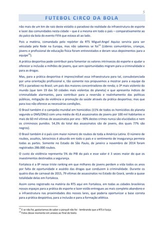 5
não mais de um km de raio deste estádio o paradoxo da realidade da infraestrutura de esporte
e lazer das comunidades nesta cidade – que é a mesma em todo o país – comparativamente ao
do palco da bola do evento FIFA que estava ali ao lado.
Pois a matéria, comandada pelo repórter da RTS Miguel-Angel Aquiso serviria para ser
veiculada pela Rede na Europa, mas não sabemos se foi13
(Líderes comunitários, crianças,
jovens e profissional de educação física foram entrevistados e deram seus depoimentos para a
equipe14
).
A prática desportiva pode contribuir para fomentar os valores intrínsecos do esporte e ajudar a
oferecer a inclusão a milhões de jovens, que sem oportunidades migram para a criminalidade e
para as drogas.
Mas, para a prática desportiva é imprescindível essa infraestrutura para tal, consubstanciada
por uma orientação profissional e, tão somente nos propusemos a mostrar para a equipe da
RTS o paradoxo no Brasil; um país dos maiores concentradores de renda; o 3º mais violento do
mundo (que tem 19 das 50 cidades mais violentas do planeta) e que apresenta índices de
criminalidade alarmantes, para contribuir para a reversão e realinhamento das políticas
públicas, mitigação da violência e promoção da saúde através da prática desportiva; mas que
para isso não oferece as necessárias condições.
O Brasil também é o campeão mundial em homicídios (11% de todos os homicídios do planeta
segundo a OMS/ONU) com uma média de 43,4 assassinatos de jovens por 100 mil habitantes e
mais de 60 mil vítimas de assassinatos por ano - 90% destes crimes nunca são elucidados e nem
os criminosos punidos. 54,3% do total dos assassinatos são de jovens, dos quais 77% são
negros).
O Brasil também é o país com maior número de roubos de toda a América Latina. O número de
roubos, assaltos, latrocínios é absurdo em todo o país e o sentimento de insegurança permeia
todas as partes. Somente no Estado de São Paulo, de janeiro a novembro de 2014 foram
registrados 286.000 roubos.
O custo da violência representa 5% do PIB do país e esse valor é 3 vezes maior do que os
investimentos destinados a segurança.
Fortaleza é a 8ª nesse triste ranking em que milhares de jovens perdem a vida todos os anos
por falta de oportunidade e assédio das drogas que conduzem à criminalidade. Durante os
quatro dias de carnaval de 2015, 79 vítimas de assassinatos no Estado do Ceará, sendo a quase
totalidade delas em Fortaleza.
Assim como registrado na matéria da RTS aqui em Fortaleza, em todas as cidades brasileiras
nossos espaços para a prática do esporte e lazer estão entregues ao mais completo abandono e
a infraestrutura nas proximidades dos nossos lares, que poderia oportunizar a base correta
para a prática desportiva, para a inclusão e para a formação atlética.
13
E se não foi, gostaríamos de saber o porquê não foi - lembrando que a RTS é Suíça.
14
Fotos desse momento em anexos ao final do texto.
 