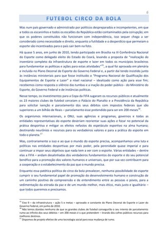 6
Mas num país governado e administrado por políticos despreparados e incompetentes, em que
a todos os escaninhos e todos os escalões da República estão contaminados pela corrupção; em
que os poderes constituídos não funcionam com independência, isso sequer chega a ser
considerado como necessidade e direito, enquanto a futilidade e o desperdício que permeiam o
esporte são incentivados para o país sair bem na foto.
Há quase 5 anos, em junho de 2010, tendo participado em Brasília na III Conferência Nacional
do Esporte como delegado eleito do Estado do Ceará, levando a proposta de “realização do
inventário completo da infraestrutura de esporte e lazer em todos os municípios brasileiros
para fundamentar as políticas e ações para estas atividades”15
, a qual foi aprovada em plenária
e incluída no Plano Decenal de Esporte do Governo Federal e, a partir daí tendo insistido junto
às instâncias ministeriais para que fosse instituído o “Programa Nacional de Qualificação dos
Equipamentos de Esporte e Lazer” a nível nacional – idealizado como ação para esse fim;
recebemos como resposta o silêncio das tumbas e a inação do poder público - do Ministério do
Esporte, do Governo Federal e de instâncias políticas.
Nesse tempo, os investimentos para a Copa da FIFA sugaram os recursos públicos e atualmente
os 23 maiores clubes de futebol cerceiam o Palácio do Planalto e a Presidência da República
para solicitar isenção e parcelamento dos seus débitos com impostos federais que são
superiores a um bilhão de Reais – parcelamento esse pretendido para ser em 200 meses16
.
Os organismos internacionais, a ONU, suas agências e programas, governos e todas as
entidades representativas do esporte deveriam reorientar suas ações e focar no potencial da
prática desportiva e mitigar os efeitos nefastos do espetáculo esportivo na alma humana;
destinando neurônios e recursos para os verdadeiros valores e para a prática do esporte em
todo o planeta.17
Mas, contrariamente a isso e ao que o mundo do esporte precisa, acompanhamos uma luta e
políticas nas entidades desportivas por mais poder, pela perenidade quase imperial e para
continuar a impor seus objetivos que nada tem a ver com o esporte. Várias entidades – dentre
elas a FIFA – andam desalinhadas dos verdadeiros fundamentos do esporte e do seu potencial
benéfico para a promoção dos valores humanos e universais, que por sua vez contribuem para
a cooperação e o estabelecimento da paz que o mundo precisa.
Enquanto essa patética política do circo da bola prevalecer, nenhuma possibilidade do esporte
cumprir o seu fundamental papel de promoção do desenvolvimento humano e construção de
um caminho positivo de compreensão e de entendimento entre as pessoas e povos, para a
sedimentação da estrada da paz e de um mundo melhor, mais ético, mais justo e igualitário –
que todos queremos e precisamos.
15
Eixo 9 – da infraestrutura – ação 5 e metas – aprovado e constante do Plano Decenal de Esporte e Lazer do
Governo Federal, em junho de 2010.
16
Não temos dúvidas nenhuma de que os grandes clubes de futebol conseguirão o seu intento de parcelamento
rumo ao infinito dos seus débitos – em 200 meses é o que pretendem – tirando dos cofres públicos recursos para
melhores destinos.
17
Dispomos de projeto efetivo de uma tecnologia social para essa mudança de rumo.
 