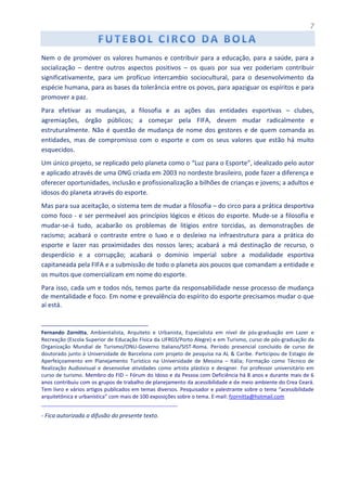 7
Nem o de promover os valores humanos e contribuir para a educação, para a saúde, para a
socialização – dentre outros aspectos positivos – os quais por sua vez poderiam contribuir
significativamente, para um profícuo intercambio sociocultural, para o desenvolvimento da
espécie humana, para as bases da tolerância entre os povos, para apaziguar os espíritos e para
promover a paz.
Para efetivar as mudanças, a filosofia e as ações das entidades esportivas – clubes,
agremiações, órgão públicos; a começar pela FIFA, devem mudar radicalmente e
estruturalmente. Não é questão de mudança de nome dos gestores e de quem comanda as
entidades, mas de compromisso com o esporte e com os seus valores que estão há muito
esquecidos.
Um único projeto, se replicado pelo planeta como o “Luz para o Esporte”, idealizado pelo autor
e aplicado através de uma ONG criada em 2003 no nordeste brasileiro, pode fazer a diferença e
oferecer oportunidades, inclusão e profissionalização a bilhões de crianças e jovens; a adultos e
idosos do planeta através do esporte.
Mas para sua aceitação, o sistema tem de mudar a filosofia – do circo para a prática desportiva
como foco - e ser permeável aos princípios lógicos e éticos do esporte. Mude-se a filosofia e
mudar-se-á tudo, acabarão os problemas de litígios entre torcidas, as demonstrações de
racismo; acabará o contraste entre o luxo e o desleixo na infraestrutura para a prática do
esporte e lazer nas proximidades dos nossos lares; acabará a má destinação de recurso, o
desperdício e a corrupção; acabará o domínio imperial sobre a modalidade esportiva
capitaneada pela FIFA e a submissão de todo o planeta aos poucos que comandam a entidade e
os muitos que comercializam em nome do esporte.
Para isso, cada um e todos nós, temos parte da responsabilidade nesse processo de mudança
de mentalidade e foco. Em nome e prevalência do espírito do esporte precisamos mudar o que
aí está.
________________________________________
Fernando Zornitta, Ambientalista, Arquiteto e Urbanista, Especialista em nível de pós-graduação em Lazer e
Recreação (Escola Superior de Educação Física da UFRGS/Porto Alegre) e em Turismo, curso de pós-graduação da
Organização Mundial de Turismo/ONU-Governo Italiano/SIST-Roma. Período presencial concluído de curso de
doutorado junto à Universidade de Barcelona com projeto de pesquisa na AL & Caribe. Participou de Estagio de
Aperfeiçoamento em Planejamento Turístico na Universidade de Messina – Itália; Formação como Técnico de
Realização Audiovisual e desenvolve atividades como artista plástico e designer. Foi professor universitário em
curso de turismo. Membro do FID – Fórum do Idoso e da Pessoa com Deficiência há 8 anos e durante mais de 6
anos contribuiu com os grupos de trabalho de planejamento da acessibilidade e de meio ambiente do Crea Ceará.
Tem livro e vários artigos publicados em temas diversos. Pesquisador e palestrante sobre o tema “acessibilidade
arquitetônica e urbanística” com mais de 100 exposições sobre o tema. E-mail: fzornitta@hotmail.com
_______________________________________________
- Fica autorizada a difusão do presente texto.
 