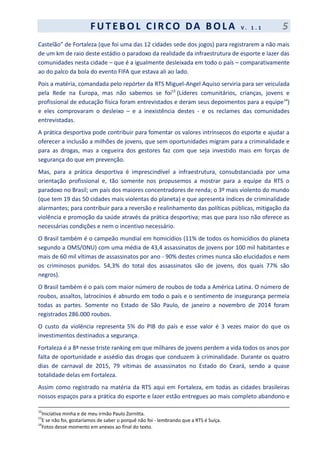 F UT EBOL CI RCO DA BOL A V . 1 . 1 5
Castelão” de Fortaleza (que foi uma das 12 cidades sede dos jogos) para registrarem a não mais
de um km de raio deste estádio o paradoxo da realidade da infraestrutura de esporte e lazer das
comunidades nesta cidade – que é a igualmente desleixada em todo o país – comparativamente
ao do palco da bola do evento FIFA que estava ali ao lado.
Pois a matéria, comandada pelo repórter da RTS Miguel-Angel Aquiso serviria para ser veiculada
pela Rede na Europa, mas não sabemos se foi13
(Líderes comunitários, crianças, jovens e
profissional de educação física foram entrevistados e deram seus depoimentos para a equipe14
)
e eles comprovaram o desleixo – e a inexistência destes - e os reclames das comunidades
entrevistadas.
A prática desportiva pode contribuir para fomentar os valores intrínsecos do esporte e ajudar a
oferecer a inclusão a milhões de jovens, que sem oportunidades migram para a criminalidade e
para as drogas, mas a cegueira dos gestores faz com que seja investido mais em forças de
segurança do que em prevenção.
Mas, para a prática desportiva é imprescindível a infraestrutura, consubstanciada por uma
orientação profissional e, tão somente nos propusemos a mostrar para a equipe da RTS o
paradoxo no Brasil; um país dos maiores concentradores de renda; o 3º mais violento do mundo
(que tem 19 das 50 cidades mais violentas do planeta) e que apresenta índices de criminalidade
alarmantes; para contribuir para a reversão e realinhamento das políticas públicas, mitigação da
violência e promoção da saúde através da prática desportiva; mas que para isso não oferece as
necessárias condições e nem o incentivo necessário.
O Brasil também é o campeão mundial em homicídios (11% de todos os homicídios do planeta
segundo a OMS/ONU) com uma média de 43,4 assassinatos de jovens por 100 mil habitantes e
mais de 60 mil vítimas de assassinatos por ano - 90% destes crimes nunca são elucidados e nem
os criminosos punidos. 54,3% do total dos assassinatos são de jovens, dos quais 77% são
negros).
O Brasil também é o país com maior número de roubos de toda a América Latina. O número de
roubos, assaltos, latrocínios é absurdo em todo o país e o sentimento de insegurança permeia
todas as partes. Somente no Estado de São Paulo, de janeiro a novembro de 2014 foram
registrados 286.000 roubos.
O custo da violência representa 5% do PIB do país e esse valor é 3 vezes maior do que os
investimentos destinados a segurança.
Fortaleza é a 8ª nesse triste ranking em que milhares de jovens perdem a vida todos os anos por
falta de oportunidade e assédio das drogas que conduzem à criminalidade. Durante os quatro
dias de carnaval de 2015, 79 vítimas de assassinatos no Estado do Ceará, sendo a quase
totalidade delas em Fortaleza.
Assim como registrado na matéria da RTS aqui em Fortaleza, em todas as cidades brasileiras
nossos espaços para a prática do esporte e lazer estão entregues ao mais completo abandono e
12
Iniciativa minha e de meu irmão Paulo Zornitta.
13
E se não foi, gostaríamos de saber o porquê não foi - lembrando que a RTS é Suíça.
14
Fotos desse momento em anexos ao final do texto.
 