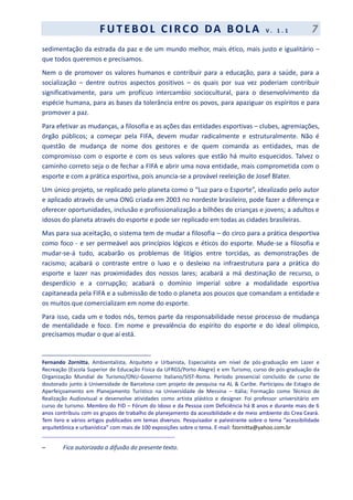 F UT EBOL CI RCO DA BOL A V . 1 . 1 7
sedimentação da estrada da paz e de um mundo melhor, mais ético, mais justo e igualitário –
que todos queremos e precisamos.
Nem o de promover os valores humanos e contribuir para a educação, para a saúde, para a
socialização – dentre outros aspectos positivos – os quais por sua vez poderiam contribuir
significativamente, para um profícuo intercambio sociocultural, para o desenvolvimento da
espécie humana, para as bases da tolerância entre os povos, para apaziguar os espíritos e para
promover a paz.
Para efetivar as mudanças, a filosofia e as ações das entidades esportivas – clubes, agremiações,
órgão públicos; a começar pela FIFA, devem mudar radicalmente e estruturalmente. Não é
questão de mudança de nome dos gestores e de quem comanda as entidades, mas de
compromisso com o esporte e com os seus valores que estão há muito esquecidos. Talvez o
caminho correto seja o de fechar a FIFA e abrir uma nova entidade, mais comprometida com o
esporte e com a prática esportiva, pois anuncia-se a provável reeleição de Josef Blater.
Um único projeto, se replicado pelo planeta como o “Luz para o Esporte”, idealizado pelo autor
e aplicado através de uma ONG criada em 2003 no nordeste brasileiro, pode fazer a diferença e
oferecer oportunidades, inclusão e profissionalização a bilhões de crianças e jovens; a adultos e
idosos do planeta através do esporte e pode ser replicado em todas as cidades brasileiras.
Mas para sua aceitação, o sistema tem de mudar a filosofia – do circo para a prática desportiva
como foco - e ser permeável aos princípios lógicos e éticos do esporte. Mude-se a filosofia e
mudar-se-á tudo, acabarão os problemas de litígios entre torcidas, as demonstrações de
racismo; acabará o contraste entre o luxo e o desleixo na infraestrutura para a prática do
esporte e lazer nas proximidades dos nossos lares; acabará a má destinação de recurso, o
desperdício e a corrupção; acabará o domínio imperial sobre a modalidade esportiva
capitaneada pela FIFA e a submissão de todo o planeta aos poucos que comandam a entidade e
os muitos que comercializam em nome do esporte.
Para isso, cada um e todos nós, temos parte da responsabilidade nesse processo de mudança
de mentalidade e foco. Em nome e prevalência do espírito do esporte e do ideal olímpico,
precisamos mudar o que aí está.
________________________________________
Fernando Zornitta, Ambientalista, Arquiteto e Urbanista, Especialista em nível de pós-graduação em Lazer e
Recreação (Escola Superior de Educação Física da UFRGS/Porto Alegre) e em Turismo, curso de pós-graduação da
Organização Mundial de Turismo/ONU-Governo Italiano/SIST-Roma. Período presencial concluído de curso de
doutorado junto à Universidade de Barcelona com projeto de pesquisa na AL & Caribe. Participou de Estagio de
Aperfeiçoamento em Planejamento Turístico na Universidade de Messina – Itália; Formação como Técnico de
Realização Audiovisual e desenvolve atividades como artista plástico e designer. Foi professor universitário em
curso de turismo. Membro do FID – Fórum do Idoso e da Pessoa com Deficiência há 8 anos e durante mais de 6
anos contribuiu com os grupos de trabalho de planejamento da acessibilidade e de meio ambiente do Crea Ceará.
Tem livro e vários artigos publicados em temas diversos. Pesquisador e palestrante sobre o tema “acessibilidade
arquitetônica e urbanística” com mais de 100 exposições sobre o tema. E-mail: fzornitta@yahoo.com.br
_____________________________________________
– Fica autorizada a difusão do presente texto.
 