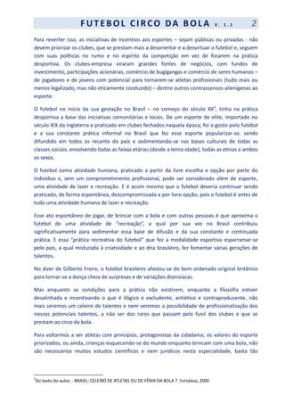 F UT EBOL CI RCO DA BOL A V . 1 . 1 2
Para reverter isso, as iniciativas de incentivo aos esportes – sejam públicas ou privadas - não
devem priorizar os clubes, que se prestam mais a desorientar e a desvirtuar o futebol e, seguem
com suas políticas no rumo e no espírito da competição em vez de focarem na prática
desportiva. Os clubes-empresa viraram grandes fontes de negócios, com fundos de
investimento, participações acionárias, comércio de bugigangas e comércio de seres humanos –
de jogadores e de jovens com potencial para tornarem-se atletas profissionais (tudo mais ou
menos legalizado, mas não eticamente conduzido) – dentre outros contrassensos alienígenas ao
esporte.
O futebol no início da sua gestação no Brasil – no começo do século XX3
, tinha na prática
desportiva a base das iniciativas comunitárias e locais. De um esporte de elite, importado no
século XIX da Inglaterra e praticado em clubes fechados naquela época; foi o gosto pelo futebol
e a sua constante prática informal no Brasil que fez esse esporte popularizar-se, sendo
difundido em todos os recanto do país e sedimentando-se nas bases culturais de todas as
classes sociais, envolvendo todas as faixas etárias (desde a tenra idade), todas as etnias e ambos
os sexos.
O futebol como atividade humana, praticado a partir da livre escolha e opção por parte do
indivíduo e, sem um comprometimento profissional, pode ser considerado além de esporte,
uma atividade de lazer e recreação. E é assim mesmo que o futebol deveria continuar sendo
praticado, de forma espontânea, descompromissada e por livre opção; pois o futebol é antes de
tudo uma atividade humana de lazer e recreação.
Esse ato espontâneo de jogar, de brincar com a bola e com outras pessoas é que aproxima o
futebol de uma atividade de “recreação”, a qual por sua vez no Brasil contribuiu
significativamente para sedimentar essa base de difusão e da sua constante e continuada
prática. E essa “prática recreativa do futebol” que fez a modalidade esportiva esparramar-se
pelo país, a qual misturada à criatividade e ao dna brasileiro, fez fomentar várias gerações de
talentos.
No dizer de Gilberto Freire, o futebol brasileiro afastou-se do bem ordenado original britânico
para tornar-se a dança cheia de surpresas e de variações dionisíacas.
Mas enquanto as condições para a prática não existirem, enquanto a filosofia estiver
desalinhada e incentivando o que é ilógico e excludente, antiético e contraproducente, não
mais seremos um celeiro de talentos e nem veremos a possibilidade de profissionalização dos
nossos potenciais talentos, a não ser dos raros que passam pelo funil dos clubes e que se
prestam ao circo da bola.
Para voltarmos a ver atletas com princípios, protagonistas da cidadania; os valores do esporte
priorizados, ou ainda, crianças esquecendo-se do mundo enquanto brincam com uma bola, não
são necessários muitos estudos científicos e nem jurídicos nesta especialidade, basta tão
3
Do texto do autor, - BRASIL: CELEIRO DE ATLETAS OU DE FÊNIX DA BOLA ?. Fortaleza, 2006
 