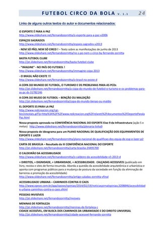 F UT EBOL CI RCO DA BOL A V . 1 . 1 2 4
Links de alguns outros textos do autor e documentos relacionados:
O ESPORTE É PARA A PAZ
http://www.slideshare.net/fernandozornitta/o-esporte-para-a-paz-v2006
ESPAÇOS SAGRADOS
http://www.slideshare.net/fernandozornitta/espaos-sagrados-v2013
- NEM SÓ PÃO; NEM SÓ CIRCO ! – Texto sobre as manifestações de junho de 2013
http://www.slideshare.net/fernandozornitta/no-s-po-nem-s-circo-by-fernando-zornitta
BASTA FUTEBOL CLUBE
http://pt.slideshare.net/fernandozornitta/basta-futebol-clube
- “IMAGINE” - NO PAÍS DO FUTEBOL !
http://www.slideshare.net/fernandozornitta/immagine-copa-2013
- O BRASIL NÃO EXISTE !!!
http://www.slideshare.net/fernandozornitta/o-brasil-no-existe-d
A COPA DO MUNDO DE FUTEBOL, O TURISMO E OS PROBLEMAS PARA AS PCDs
http://pt.slideshare.net/fernandozornitta/a-copa-do-mundo-de-futebol-o-turismo-e-os-problemas-para-
as-pc-ds-31782146
A COPA DO MUDO DE FUTEBOL – BENÇÃO OU MALDIÇÃO
http://pt.slideshare.net/fernandozornitta/copa-do-mundo-benao-ou-maldio
EL DEPORTE ES PARA LA PAZ
http://www.redcreacion.org/cgi-
bin/sitestats.gif?p=http%3A%2F%2Fwww.redcreacion.org%2Frelareti%2Fdocumentos%2FDeporteParala
Paz.html
Nossa proposta aprovada na CONFERÊNCIA NACIONAL DO ESPORTE Eixo 9 da Infraestrutura (ação 5 e
metas) http://www.slideshare.net/fernandozornitta/plenaria-linha9
Nossa proposta de ideograma para um PLANO NACIONAL DE QUALIFICAÇÃO DOS EQUIPAMENTOS DE
ESPORTE E LAZER
http://www.slideshare.net/fernandozornitta/plano-nacional-de-qualificao-dos-equip-de-esp-e-lazer-p2
CARTA DE BRASÍLIA – Resultado da III CONFERÊNCIA NACIONAL DO ESPORTE
http://pt.slideshare.net/fernandozornitta/carta-brasilia-24495700
O CALDEIRÃO DA ACESSIBILIDADE
http://www.slideshare.net/fernandozornitta/o-caldeiro-da-acessibilidade-v5-2013-d
+ DIREITOS, + DIGNIDADE, + URBANIDADE, + ACESSIBILIDADE: CALÇADAS ACESSIVEIS (publicado em
livro, revista e sites de forma resumida. Aborda a questão da acessibilidade arquitetônica e urbanística e
aponta com programas públicos para a mudança de postura da sociedade em função da eliminação de
barreiras e promoção da acessibilidade)
http://www.slideshare.net/fernandozornitta/artigo-caladas-zornitta-vfinal
ACESSIBILIDADE URBANA – CAMINHOS CONTRA O CAOS
http://www.opovo.com.br/app/opovo/opiniao/2014/02/19/noticiasjornalopiniao,3208846/acessibilidad
e-urbana-caminhos-contra-o-caos.shtml
PESSOAS INVISÍVEIS
http://pt.slideshare.net/fernandozornitta/invisveis
MENINAS DE FORTALEZA
http://pt.slideshare.net/fernandozornitta/meninas-de-fortaleza-c
CIDADE ACESSÍVEL, EM BUSCA DOS CAMINHOS DA URBANIDADE E DO DIREITO UNIVERSAL
http://pt.slideshare.net/fernandozornitta/cidade-acessvel-fernando-zornitta
 