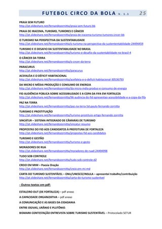 F UT EBOL CI RCO DA BOL A V . 1 . 1 2 5
PRAIA SEM FUTURO
http://pt.slideshare.net/fernandozornitta/praia-sem-futuro-bb
PRAIA DE IRACEMA, TURISMO, TUMORES E CÂNCER
http://pt.slideshare.net/fernandozornitta/praia-de-iracema-turismo-tumores-cncer-bb
O TURISMO NA PERSPECTIVA DA SUSTENTABILIDADE
http://pt.slideshare.net/fernandozornitta/o-turismo-na-perspectiva-da-sustententabilidade-24494459
TURISMO E O DESAFIO DA SUSTENTABILIDADE NO BRASIL
http://pt.slideshare.net/fernandozornitta/turismo-e-desafio-da-sustentabilidade-no-brasil-4
O CÂNCER DA TERRA
http://pt.slideshare.net/fernandozornitta/o-cncer-da-terra
PARACURUS
http://pt.slideshare.net/fernandozornitta/paracurus
ACEFALÉIA E O DÉFICIT HABITACIONAL
http://pt.slideshare.net/fernandozornitta/acefaleia-e-o-deficit-habitacional-30536793
DA MICRO E MÉDIA PRODUÇÃO E CONSUMO DE ENERGIA
http://pt.slideshare.net/fernandozornitta/da-micro-mdia-produo-e-consumo-de-energia
FID AUDIÊNCIA PÚBLICA SOBRE ACESSIBILIDADE E A COPA DA FIFA EM FORTALEZA
http://pt.slideshare.net/fernandozornitta/96-audincia-do-fid-apresentao-acessibilidade-e-a-copa-da-fifa
PAZ NA TERRA
http://pt.slideshare.net/fernandozornitta/paz-na-terra-5d-paulo-fernando-zornitta
TURISMO E PROSTITUIÇÃO
http://pt.slideshare.net/fernandozornitta/turismo-prostituio-artigo-fernando-zornitta
SINCATUR – SISTEMA INTEGRADO DE CÂMARAS DE TURISMO
http://pt.slideshare.net/fernandozornitta/sincatur-resumo
PROPOSTAS DO FID AOS CANDIDATOS À PREFEITURA DE FORTALEZA
http://pt.slideshare.net/fernandozornitta/propostas-fid-aos-candidatos
TURISMO E GESTÃO
http://pt.slideshare.net/fernandozornitta/turismo-e-gesto
MORADORES DE RUA
http://pt.slideshare.net/fernandozornitta/moradores-de-ruad-24494998
TUDO SOB CONTROLE
http://pt.slideshare.net/fernandozornitta/tudo-sob-controle-d2
CREIO EM MIM – Poesia Oração
http://pt.slideshare.net/fernandozornitta/creio-em-mi-md
CARTA DO TURISMO SUSTENTÁVEL – ONU/UNESCO/INSULA – apresentei trabalho/contribuição
http://pt.slideshare.net/fernandozornitta/carta-do-turismo-sustentvel
- Outros textos em pdf:
ESTALEIRO OUT (DE FORTALEZA) – pdf anexo
A CAPACIDADE ORGANIZATIVA – pdf anexo
A COMUNICAÇÃO E AS BASES DA CIDADANIA
ENTRE OGIVAS, URÂNIO E PLUTÔNIO.
BISMARK CONTESTAÇÃO ENTREVISTA SOBRE TURISMO SUSTENTÁVEL – Protocolado SETUR
 
