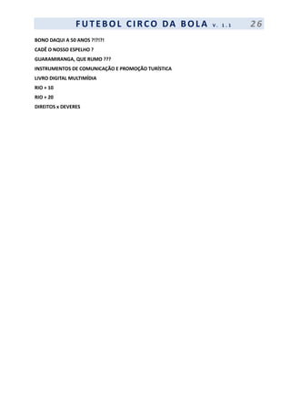 F UT EBOL CI RCO DA BOL A V . 1 . 1 2 6
BONO DAQUI A 50 ANOS ?!?!?!
CADÊ O NOSSO ESPELHO ?
GUARAMIRANGA, QUE RUMO ???
INSTRUMENTOS DE COMUNICAÇÃO E PROMOÇÃO TURÍSTICA
LIVRO DIGITAL MULTIMÍDIA
RIO + 10
RIO + 20
DIREITOS x DEVERES
 
