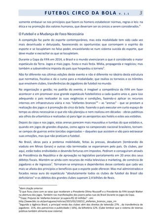 F UT EBOL CI RCO DA BOL A V . 1 . 1 3
somente embasar-se nos princípios que fazem os homens estabelecer normas, regras e leis: na
ética e na promoção dos valores humanos, que deveriam ser os únicos a serem considerados.4
O Futebol e a Mudança de Foco Necessária
A competição faz parte do esporte contemporâneo, mas esta modalidade tem sido cada vez
mais desvirtuada e deturpada, favorecendo os oportunistas que corrompem o espírito do
esporte e se locupletam no falso poder, encastelando-se num sistema suicida do esporte, que
deve mudar e excrachar os que se locupletam.
Durante a Copa da FIFA em 2014, o Brasil e o mundo vivenciaram o que é considerado o maior
espetáculo da Terra. Jogos e mais jogos. Festa e mais festa. Mídia, propaganda e negócios; mas
também a subserviência imposta do país que hospedou o torneio5
.
Não foi diferente nas últimas edições deste evento e não é diferente no ideário desta estrutura
que normatiza, fiscaliza e dá o rumo para a modalidade; que realiza os torneios e os trâmites
que envolvem clubes, transferências de jogadores de futebol no mundo.
Na organização e gestão; no padrão do evento, é inegável a competência da FIFA em fazer
acontecer e em promover esse grande espetáculo futebolístico a cada quatro anos e, para isso
adequando o país realizador às suas exigências e condições, fazendo-o aplicar os recursos
internos em infraestrutura viária e nos “elefantes brancos”6
– as “arenas” - que se prestam a
realização dos jogos e à promoção do circo da bola. Fazendo o país executar em curto espaço de
tempo as obras necessárias e que ele não planejou e nem realizou em décadas - obras patéticas
aos olhos da urbanística e realizadas só para ligar os aeroportos aos hotéis e estes aos estádios.
Depois da copa e nos jogos, estas arenas parecem mais mausoléus e tumbas do que estádios e,
quando em jogos de grandes disputas, como agora no campeonato nacional brasileiro, tornam-
se campos de guerras entre torcidas organizadas – daqueles que assistem e vão para extravasar
suas emoções, mas que não praticam o futebol.
No Brasil, obras para a pretensa mobilidade, feitas às pressas, desabaram (lembrando do
viaduto em Minas Gerais) e outras não terminadas se esparramam pelo país. Os clubes, por
aqui, estão todos endividados e devendo fortunas em impostos. Pediram e conseguiram através
da Presidência da República e de aprovação no legislativo parcelamento em 20 anos dos seus
débitos fiscais. Mantém-se ainda com recursos de mídia televisiva e marketing, de comércio de
jogadores e de ingressos7
. Tornaram-se empresas e dependentes desse contexto que cada vez
mais se afasta dos princípios e benefícios que o esporte pode oferecer. Mas mal administrados e
focados nessa aura do espetáculo “absolutamente todos os clubes de futebol do Brasil são
deficitários” e os débitos dos grandes clubes superam 2,4 bilhões de Reais.
4
Idem citação anterior.
5
O que ficou claro com as vaias que receberam a Presidente Dilma Rousseff e o Presidente da FIFA Joseph Blatter
na abertura dos jogos. Também nas manifestações dos jovens pelas ruas do Brasil durante os jogos da Copa.
6
“Copa: Prejuízo de 'elefantes brancos' já supera R$ 10 milhões” - em:
http://www.bbc.co.uk/portuguese/noticias/2015/02/150212_elefantes_brancos_copa_rm
7
Segundo a Agência Brasil, a principal renda dos clubes vêm dos direitos de televisão 27% , da transferência de
jogadores 21%, dos patrocínios e publicidade ( 16%), da bilheteria 12%. (Cabe lembrar que o sistema de loterias
públicas também alimenta esse sistema)
 
