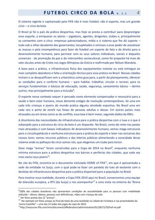 F UT EBOL CI RCO DA BOL A V . 1 . 1 4
O sistema vigente e capitaneado pela FIFA não é mais futebol; não é esporte, mas um grande
circo – o circo da bola.
O Brasil já foi o país da prática desportiva, mas hoje se presta a contribuir para desprestigiar
esse esporte, a enriquecer os atores – jogadores, agentes, dirigentes, clubes e, principalmente
os coniventes com o circo: empresas patrocinadoras, mídia e o sistema que lhe dá suporte –
tudo sob o olhar desatento dos governantes, locupletados e omissos a esse poder de anestesiar
as massas e pela incompetência para fazer do futebol um esporte de fato e de direito para o
desenvolvimento humano; para permear com os seus valores individuais, sociais e daqueles
universais - de promoção da paz e do intercambio sociocultural, como foi proposto há mais de
sete séculos antes de Cristo nos Jogos Olímpicos da Grécia e reafirmado por Nelson Mandela.
A base para a prática, a infraestrutura física dos equipamentos inexiste ou está entregue ao
mais completo abandono e falta a orientação técnica para essa prática no Brasil. Nossas cidades
incham e se desqualificam sem a urbanística como guia para, a partir do planejamento, oferecer
as condições para o conforto humano – para habitar, trabalhar, circular e recrear; para os
serviços fundamentais e básicos de educação, saúde, segurança, saneamento básico – dentre
outros; mas principalmente para a inclusão8
.
O esporte nesse contexto sequer é pensado como elemento compensador e necessário para a
saúde e bem estar humano, nesse demente estágio de involução contemporâneo. Só uma em
cada três crianças e jovens do mundo pratica alguma atividade esportiva. No Brasil uma em
cada seis e perto de zero% nas faixas de pessoas adultas e idosas. Em outros países mais
atrasados ou em áreas como as de conflito, essa taxa é bem maior, segundo dados da ONU.
A dissintonia das necessidades da infraestrutura para a prática desportiva com o luxo e o que é
esbanjado para a estrutura do circo da bola é um disparate. No Brasil, como de resto nos países
mais atrasados e com baixos indicadores de desenvolvimento humano, vemos mega estruturas
para o circo/espetáculo e nenhuma estrutura para a prática do esporte e lazer nas cercanias dos
nossos lares; vemos recursos públicos e das loterias públicas alimentando a voracidade desse
sistema onde os palhaços do circo somos nós, que elegemos um clube para torcer.
Doze mega “arenas” foram construídas para a Copa de 2014 no Brasil9
, enquanto nenhuma
mínima estrutura para a prática desportiva nos bairros e periferias das cidades, que cada vez
mais exclui seus jovens10
.
No site da FIFA, encontra-se o documento intitulado HOME of FIFA11
, em que é apresentada a
sede da entidade na Suíça, com o qual pode-se fazer um paralelo do luxo ali existente com o
desleixo da infraestrutura desportiva para a prática disponível para a população no Brasil.
Para mostrar essa realidade, durante a Copa FIFA 2014 aqui no Brasil, convencemos uma equipe
de televisão europeia, a RTS (da Suíça) a nos acompanhar12
a uma visita no entorno da “Arena
8
100% das cidades brasileiras não apresentam condições de acessibilidade para as pessoas com mobilidade
reduzida – idosos, obesos, pessoas com deficiências, mães com crianças de colo.
9
Ver fotos anexas das 12 “arenas”.
10
Ver exemplo em fotos anexas ao final do texto de uma realidade na cidade de Fortaleza e nas proximidades da
“arena Castelão” – uma das 12 sedes dos jogos da copa de 2014.
11
http://resources.fifa.com/mm/document/affederation/administration/01/28/72/70/hof-ee.pdf
 