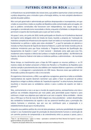 F UT EBOL CI RCO DA BOL A V . 1 . 1 6
a infraestrutura nas proximidades dos nossos lares, que poderia oportunizar a base correta para
a prática desportiva, para a inclusão e para a formação atlética, no mais completo abandono e
aversão do poder público.
Mas num país governado e administrado por políticos despreparados e incompetentes, em que
a todos os escaninhos e todos os escalões da República estão contaminados pela corrupção; em
que os poderes constituídos não funcionam com independência, isso sequer chega a ser
enxergado e considerado como necessidade e direito, enquanto a futilidade e o desperdício que
permeiam o esporte são incentivados para o país sair bem na foto.
Há quase 5 anos, em junho de 2010, tendo participado em Brasília na III Conferência Nacional
do Esporte como delegado eleito do Estado do Ceará, levando a proposta de “realização do
inventário completo da infraestrutura de esporte e lazer em todos os municípios brasileiros para
fundamentar as políticas e ações para estas atividades”15
, a qual foi aprovada em plenária e
incluída no Plano Decenal de Esporte do Governo Federal e, a partir daí tendo insistido junto às
instâncias ministeriais para que fosse instituído o “Programa Nacional de Qualificação dos
Equipamentos de Esporte e Lazer” a nível nacional – idealizado como ação para esse fim;
recebemos como resposta o silêncio das tumbas e a inação do poder público - do Ministério do
Esporte, do Governo Federal e de todas as instâncias políticas e administrativas – do município
à Brasília.
Nesse tempo, os investimentos para a Copa da FIFA sugaram os recursos públicos e os 23
maiores clubes de futebol cercearam o Palácio do Planalto e a Presidência da República para
solicitar isenção e parcelamento dos seus débitos com impostos federais superiores a um bilhão
de Reais – e conseguiram o parcelamento em 200 meses. Recursos esses que poderiam ter
financiado a prática do esporte e não o circo da bola.
Os organismos internacionais, a ONU, suas agências e programas, governos e todas as entidades
representativas do esporte deveriam reorientar suas ações e focar no potencial da prática
desportiva e mitigar os efeitos nefastos do “espetáculo esportivo” na alma humana; destinando
neurônios e recursos para os verdadeiros valores e para a prática do esporte em todo o
planeta.16
Mas, contrariamente a isso e ao que o mundo do esporte precisa, acompanhamos uma luta e
políticas nas entidades desportivas por mais poder, pela perenidade quase imperial e para
continuar a impor seus objetivos que nada tem a ver com o esporte. Várias entidades – dentre
elas a FIFA (que no final de maio de 2015 elegerá seu novo presidente) – andam desalinhadas
dos verdadeiros fundamentos do esporte e do seu potencial benéfico para a promoção dos
valores humanos e universais, que por sua vez contribuem para a cooperação e o
estabelecimento da paz que o mundo precisa.
Enquanto essa patética política do circo da bola prevalecer, nenhuma possibilidade do esporte
cumprir o seu fundamental papel de promoção do desenvolvimento humano e construção de
um caminho positivo de compreensão e de entendimento entre as pessoas e povos, para a
15
Eixo 9 – da infraestrutura – ação 5 e metas – aprovado e constante do Plano Decenal de Esporte e Lazer do
Governo Federal, em junho de 2010.
16
Dispomos de projeto efetivo de uma tecnologia social para essa mudança de rumo.
 