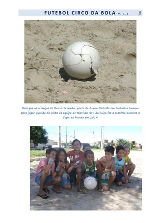 F UT EBOL CI RCO DA BOL A V . 1 . 1 8
Bola que as crianças do Bairro Serrinha, perto da Arena Castelão em Fortaleza tinham
para jogar quando da visita da equipe de televisão RTS da Suiça fez a matéria durante a
Copa do Mundo em 2014
 