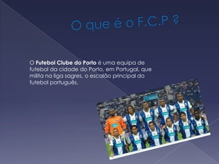              O que é o F.C.P ?O Futebol Clube do Porto é uma equipa de futebol da cidade do Porto, em Portugal, que milita na liga sagres, o escalão principal do futebol português.