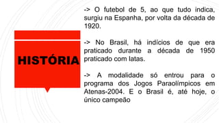 HISTÓRIA
-> O futebol de 5, ao que tudo indica,
surgiu na Espanha, por volta da década de
1920.
-> No Brasil, há indícios de que era
praticado durante a década de 1950
praticado com latas.
-> A modalidade só entrou para o
programa dos Jogos Paraolímpicos em
Atenas-2004. E o Brasil é, até hoje, o
único campeão
 