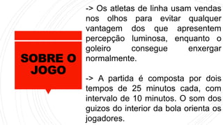SOBRE O
JOGO
-> Os atletas de linha usam vendas
nos olhos para evitar qualquer
vantagem dos que apresentem
percepção luminosa, enquanto o
goleiro consegue enxergar
normalmente.
-> A partida é composta por dois
tempos de 25 minutos cada, com
intervalo de 10 minutos. O som dos
guizos do interior da bola orienta os
jogadores.
 