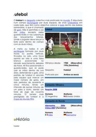 Futebol
O futebol é o desporto colectivo mais praticado no mundo. É disputado
num campo rectangular por duas equipas, de onze futebolistas em
cada lado, que têm como objectivo colocar a bola dentro das balizas
adversárias, o que é chamado
de golo. Não é permitido o uso Futebol
das mãos, excepto pelos
guarda-redes e nas cobranças
dos    lançamentos     laterais,
(onde o jogador deve lançar a
bola para dentro do campo
com as duas mãos).

A meta ou baliza é um
rectângulo formado por duas
traves ou postes verticais,
fincados no solo, uma trave
oposta ao solo e uma faixa
branca       posicionada      no
relvado exactamente debaixo        Olímpico desde:   1900 (Masculino)
da trave. Ali fica posicionado o                     1996 (Feminino)
guarda-redes, que só pode
usar as mãos dentro da sua         Desporto:         Futebol
área, defendendo o golo. Uma
partida de futebol é vencida       Praticado por:    Ambos os sexos
pela equipa que marcar um
maior número de golos, em
dois períodos de quarenta e
cinco minutos, tendo um            Campeão Olímpico
intervalo de quinze minutos de
um para o outro, dando um          Pequim 2008
total de jogo de noventa
minutos.    O     torneio   mais   Homens            Mulheres
prestigiado do futebol é a           Argentina         Estados Unidos
Copa do Mundo FIFA.
                                   Campeão do Mundo

                                   Alemanha       2006         (Masculino)
                                   China 2007 (Feminino)

                                   Homens            Mulheres
                                     Itália            Alemanha

    História
Futebol
 