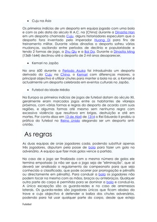 •      Cuju na Ásia

Os primeiros indícios de um desporto em equipa jogado com uma bola
e com os pés data do século III A.C. na [China] durante a Dinastia Han
em um desporto chamado Cuju, alguns historiadores especulam que o
desporto fora inventado pelo imperador Huang Di para fins de
treinamento militar. Durante várias dinastias o desporto sofreu várias
mudanças, oscilando entre períodos de declínio e popularidade e
tendo 2 formas de jogo, a Zhu Qiu e a Bai Da. Durante a Dinastia Ming
(1368-1644) declinou até o desporto de 2 mil anos desaparecer.

   •      Kemari no Japão

No ano 600 durante o Período Asuka foi introduzindo um desporto
derivado do Cuju na China, o Kemari com diferenças maiores, o
principal objectivo é utilizar chutes para manter a bola no ar, o Kemari é
actualmente um desporto celebrado em eventos culturais no Japão.

   •      Futebol da Idade Média

Na Europa os primeiros indícios de jogos de futebol datam do século XII,
geralmente eram marcados jogos entre os habitantes de vilarejos
próximos, com várias formas e regras do desporto de acordo com suas
regiões, e algumas formas até mesmo sem nenhuma regra com
excessiva violência que resultava em brigas, destruição e até em
mortes. Por conta disso em 13 de Abril de 1314 o Rei Eduardo II proibiu a
prática do futebol no Reino Unido alegando ser um desporto anti-
cristão.


 As regras
As duas equipas de onze jogadores cada, podendo substituir apenas
três jogadores, disputam pela posse de bola para fazer um golo no
adversário. A equipa que fizer mais golos vence a partida.

No caso de o jogo ser finalizado com o mesmo número de golos ele
termina empatado (a não ser que o jogo seja de "eliminação", que aí
deverá ser analisado o regulamento do campeonato para que seja
conhecido o classificado, que pode ocorrer por prorrogação e pênaltis
ou directamente em pênaltis). Para conduzir a bola os jogadores não
podem tocar na mesma com as mãos, braços ou antebraços. Qualquer
outra parte do corpo é permitida para se dominar a bola e conduzi-la.
A única excepção são os guarda-redes e no caso de arremessos
laterais. Os guarda-redes são jogadores únicos que ficam abaixo da
trave e cujo objectivo é defender a baliza dos chutes adversários,
podendo para tal usar qualquer parte do corpo, desde que esteja

Futebol
 
