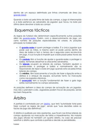 dentro de um espaço delimitado por linhas chamado de área (ou
grande área).

Quando a bola sai pela linha de lado do campo, o jogo é interrompido
e a bola pertence ao adversário do jogador que tocou na bola por
último deve devolver a bola ao campo


 Esquemas tácticos
As regras do futebol não determinam especificamente outras posições
além do guarda-redes. Porém, com o desenvolvimento do jogo, um
certo número de posições especializadas foi criada. As posições
principais no futebol são:

   •      O guarda-redes é quem protege a baliza. É o único jogador que
          pode usar as mãos, e mesmo assim só pode usá-las dentro da
          área de baliza e tem o tempo de 6 segundos para recolocá-la
          em jogo. A sua função é impedir que a bola passe pelas traves da
          baliza.
   •      Os centrais têm a função de ajudar o guarda-redes a proteger a
          baliza, tentando desarmar os atacantes adversários.
   •      Os laterais ocupam as laterais do campo. Também ajudam o
          guarda-redes a proteger a baliza e normalmente são os
          responsáveis de repor a bola em jogo quando esta sai pelas linhas
          laterais do campo.
   •      Os médios, têm basicamente a função de fazer a ligação entre a
          defesa e o ataque da equipa, actuando tanto na marcação
          como nas jogadas ofensivas.
   •      O avançado tem a função fundamental de fazer o golo logo
          estão normalmente no campo adversário.

As posições definem a área do campo de actuação de um jogador,
mas não o prendem a ela. Jogadores podem trocar de posições, sendo
isso bem frequente.


Árbitro
A partida é controlada por um árbitro, que terá "autoridade total para
fazer cumprir as regras de jogo", sendo que "suas decisões sobre os
factos do jogo são definitivas".

O árbitro é auxiliado por dois assistentes, que ficam nas linhas laterais do
campo ajudando na marcação de faltas e impedimentos. Na maioria
dos jogos oficiais há também um quarto árbitro, no caso de precisar
substituir o árbitro que controla a partida e decide as penalidades.

Futebol
 