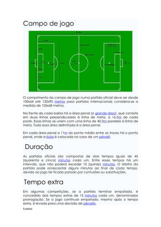 Campo de jogo




O comprimento do campo de jogo numa partida oficial deve ser desde
100x64 até 120x90 metros para partidas internacionais considera-se a
medida de 105x68 metros.

Na frente de cada baliza há a área penal (a grande área), que consiste
em duas linhas perpendiculares à linha de meta, a 16,5m de cada
poste. Essas linhas se unem com uma linha de 40,3m paralela à linha de
meta. Toda essa área delimitada é a área penal.

Em cada área penal a 11m do ponto médio entre as traves há o ponto
penal, onde a bola é colocada no caso de um pênalti.


 Duração
As partidas oficiais são compostas de dois tempos iguais de 45
(quarenta e cinco) minutos cada um. Entre esses tempos há um
intervalo, que não poderá exceder 15 (quinze) minutos. O árbitro da
partida pode acrescentar alguns minutos ao final de cada tempo,
devido ao jogo ter ficado parado por contusões ou substituições.


Tempo extra
Em algumas competições, se a partida terminar empatada, é
concedido dois tempos extras de 15 minutos cada um, denominados
prorrogação. Se o jogo continuar empatado, mesmo após o tempo
extra, é levada para uma decisão de pênaltis.
Futebol
 
