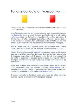 Faltas e conduta anti-desportiva



Os jogadores são punidos com um cartão amarelo, e expulsos do jogo
com o vermelho.

Uma falta se dá quando um jogador comete uma das acções listadas
na Regra 12, entre as quais incluem pontapés sobre o adversário,
rasteiras, puxões nos testículos, empurrões entre outras agressões. O
árbitro marca a falta e o jogador que sofreu a infracção deverá cobrá-
la no local onde ocorreu. Esta cobrança pode ser feita por tiro livre
directo ou tiro livre indirecto, dependendo da natureza da infracção.

Nos tiros livres directos, o jogador pode chutar a bola directamente
para a baliza e nos indirectos, ele tem que tocar para outro jogador.

Ainda há uma falta especial, o pênalti (penalidade máxima). Ele ocorre
quando uma falta é cometida dentro da área penal. Nesse caso a bola
é colocada no ponto penal. O guarda-redes deverá ficar na sua linha
de meta, só podendo se deslocar para os lados, nunca para a frente.
Qualquer contravenção a essas regras será punida com a repetição da
cobrança.

Faltas mais violentas, que de acordo com a regra sejam típicas de uma
conduta antidesportiva, são punidas com um cartão amarelo. Se o
jogador receber dois cartões amarelos na mesma partida, será expulso
de campo, sendo-lhe apresentado o cartão vermelho.

O cartão vermelho é também usado em casos de faltas extremas,
quando expulsa automaticamente o jogador do jogo.




Futebol
 