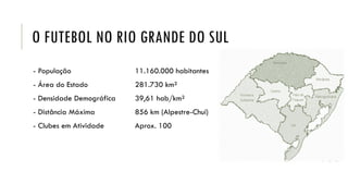 O FUTEBOL NO RIO GRANDE DO SUL
- População 11.160.000 habitantes
- Área do Estado 281.730 km²
- Densidade Demográfica 39,61 hab/km²
- Distância Máxima 856 km (Alpestre-Chuí)
- Clubes em Atividade Aprox. 100
 