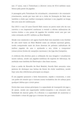 aos 17 anos, com o Tottenham a oferecer cerca de €5.6 milhões mais
bónus pelo passe do jogador.
A passagem pelo Tottenham foi retumbante, consistente e de constante
crescimento, sendo por isso não só o clube de formação de Bale mas
também o clube que melhor conseguiu valorizar o seu jogador ao longo
dos seis anos de colaboração.
Em 2013 e com 23 anos Gareth Bale estava no ponto mais alto da sua
carreira e era impossível continuar a resistir a ofertas milionárias de
outros clubes: o seu passe de jogador foi vendido neste ano por um
valor estimado em €91 milhões ao Real Madrid.
Desde esse momento e até agora Gareth Bale tem mantido o seu futebol
de alto nível tanto no Real Madrid como na seleção nacional galesa,
tendo conquistado mais de duas dezenas de prémios individuais de
melhor jogador do ano e ajudando o seu clube a conquistar
consecutivos títulos de campeões nacionais e da Liga dos Campeões.
A cedência dos direitos para a utilização da sua imagem é atualmente
muito valiosa, sendo um jogador-emblema do espírito de liderança, da
ambição mas também da filantropia e das boas causas.
Com a saída de Ronaldo do Real Madrid, Gareth Bale assumiu uma
postura de destaque nas linhas da frente do clube madrileno, sendo
hoje uma das referências principais ao ataque.
É um jogador possante e forte fisicamente, rápido e tecnicista, e com
um poder de remate que o tornam numa verdadeira dor de cabeça para
qualquer defesa que o tente parar.
Outra das suas armas principais é a capacidade de transporte de jogo e
de passe, sendo um organizador médio-campista e um atacante com
facilidade de marcar golos. É a eficácia e a capacidade de aumentar a
velocidade e ritmo de jogo que o tornam tão precioso.
 