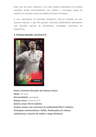 Hoje com 26 anos continua a ser dos maiores goleadores do futebol
mundial, sendo essencialmente um criativo e tecnicista capaz de
resolver as situações mais intricadas da frente de ataque.
A sua valorização no mercado desportivo deve-se também ao seu
carisma natural, o que lhe garante contratos publicitários milionários
com grandes marcas de automóveis, tecnologia, bancárias ou
desportivas.
2. Cristiano Ronaldo, Juventus F.C.
Nome: Cristiano Ronaldo dos Santos Aveiro
Idade: 33 anos
Nacionalidade: português
Equipa atual: Juventus F.C.
Salário atual: €53.5 milhões
Ganhos totais com contratos de publicidade:€94.7 milhões
Principais características: Drible, finalizações de cabeça,
assistências, remates de média e longa distância
 