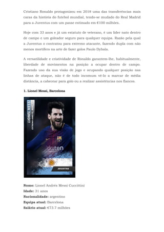Cristiano Ronaldo protagonizou em 2018 uma das transferências mais
caras da história do futebol mundial, tendo-se mudado do Real Madrid
para a Juventus com um passe estimado em €100 milhões.
Hoje com 33 anos e já um estatuto de veterano, é um líder nato dentro
de campo e um goleador seguro para qualquer equipa. Razão pela qual
a Juventus o contratou para extremo atacante, fazendo dupla com não
menos mortífero na arte de fazer golos Paulo Dybala.
A versatilidade e criatividade de Ronaldo garantem-lhe, habitualmente,
liberdade de movimentos na posição a ocupar dentro de campo.
Fazendo uso da sua visão de jogo e ocupando qualquer posição nas
linhas de ataque, não é de todo incomum vê-lo a marcar de média
distância, a cabecear para golo ou a realizar assistências nos flancos.
1. Lionel Messi, Barcelona
Nome: Lionel Andrés Messi Cuccittini
Idade: 31 anos
Nacionalidade: argentino
Equipa atual: Barcelona
Salário atual: €73.7 milhões
 