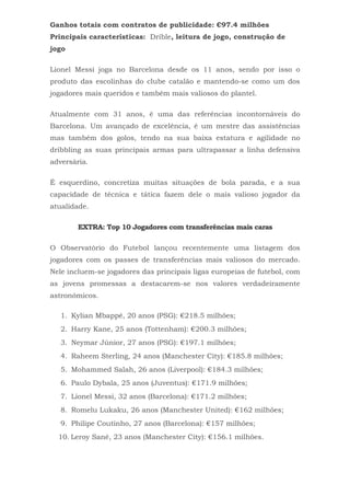Ganhos totais com contratos de publicidade: €97.4 milhões
Principais características: Drible, leitura de jogo, construção de
jogo
Lionel Messi joga no Barcelona desde os 11 anos, sendo por isso o
produto das escolinhas do clube catalão e mantendo-se como um dos
jogadores mais queridos e também mais valiosos do plantel.
Atualmente com 31 anos, é uma das referências incontornáveis do
Barcelona. Um avançado de excelência, é um mestre das assistências
mas também dos golos, tendo na sua baixa estatura e agilidade no
dribbling as suas principais armas para ultrapassar a linha defensiva
adversária.
É esquerdino, concretiza muitas situações de bola parada, e a sua
capacidade de técnica e tática fazem dele o mais valioso jogador da
atualidade.
EXTRA: Top 10 Jogadores com transferências mais caras
O Observatório do Futebol lançou recentemente uma listagem dos
jogadores com os passes de transferências mais valiosos do mercado.
Nele incluem-se jogadores das principais ligas europeias de futebol, com
as jovens promessas a destacarem-se nos valores verdadeiramente
astronómicos.
1. Kylian Mbappé, 20 anos (PSG): €218.5 milhões;
2. Harry Kane, 25 anos (Tottenham): €200.3 milhões;
3. Neymar Júnior, 27 anos (PSG): €197.1 milhões;
4. Raheem Sterling, 24 anos (Manchester City): €185.8 milhões;
5. Mohammed Salah, 26 anos (Liverpool): €184.3 milhões;
6. Paulo Dybala, 25 anos (Juventus): €171.9 milhões;
7. Lionel Messi, 32 anos (Barcelona): €171.2 milhões;
8. Romelu Lukaku, 26 anos (Manchester United): €162 milhões;
9. Philipe Coutinho, 27 anos (Barcelona): €157 milhões;
10. Leroy Sané, 23 anos (Manchester City): €156.1 milhões.
 