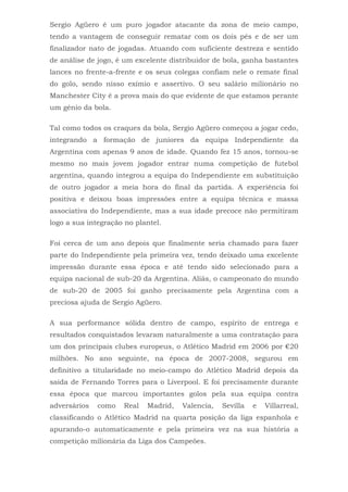 Sergio Agüero é um puro jogador atacante da zona de meio campo,
tendo a vantagem de conseguir rematar com os dois pés e de ser um
finalizador nato de jogadas. Atuando com suficiente destreza e sentido
de análise de jogo, é um excelente distribuidor de bola, ganha bastantes
lances no frente-a-frente e os seus colegas confiam nele o remate final
do golo, sendo nisso exímio e assertivo. O seu salário milionário no
Manchester City é a prova mais do que evidente de que estamos perante
um génio da bola.
Tal como todos os craques da bola, Sergio Agüero começou a jogar cedo,
integrando a formação de juniores da equipa Independiente da
Argentina com apenas 9 anos de idade. Quando fez 15 anos, tornou-se
mesmo no mais jovem jogador entrar numa competição de futebol
argentina, quando integrou a equipa do Independiente em substituição
de outro jogador a meia hora do final da partida. A experiência foi
positiva e deixou boas impressões entre a equipa técnica e massa
associativa do Independiente, mas a sua idade precoce não permitiram
logo a sua integração no plantel.
Foi cerca de um ano depois que finalmente seria chamado para fazer
parte do Independiente pela primeira vez, tendo deixado uma excelente
impressão durante essa época e até tendo sido selecionado para a
equipa nacional de sub-20 da Argentina. Aliás, o campeonato do mundo
de sub-20 de 2005 foi ganho precisamente pela Argentina com a
preciosa ajuda de Sergio Agüero.
A sua performance sólida dentro de campo, espírito de entrega e
resultados conquistados levaram naturalmente a uma contratação para
um dos principais clubes europeus, o Atlético Madrid em 2006 por €20
milhões. No ano seguinte, na época de 2007-2008, segurou em
definitivo a titularidade no meio-campo do Atlético Madrid depois da
saída de Fernando Torres para o Liverpool. E foi precisamente durante
essa época que marcou importantes golos pela sua equipa contra
adversários como Real Madrid, Valencia, Sevilla e Villarreal,
classificando o Atlético Madrid na quarta posição da liga espanhola e
apurando-o automaticamente e pela primeira vez na sua história a
competição milionária da Liga dos Campeões.
 
