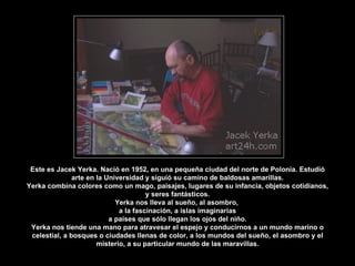 Este es Jacek Yerka. Nació en 1952, en una pequeña ciudad del norte de Polonia. Estudió
arte en la Universidad y siguió su camino de baldosas amarillas.
Yerka combina colores como un mago, paisajes, lugares de su infancia, objetos cotidianos,
y seres fantásticos.
Yerka nos lleva al sueño, al asombro,
a la fascinación, a islas imaginarias
a países que sólo llegan los ojos del niño.
Yerka nos tiende una mano para atravesar el espejo y conducirnos a un mundo marino o
celestial, a bosques o ciudades llenas de color, a los mundos del sueño, el asombro y el
misterio, a su particular mundo de las maravillas.