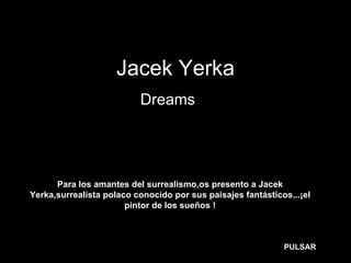 Jacek Yerka
                          Dreams…




      Para los amantes del surrealismo,os presento a Jacek
Yerka,surrealista polaco conocido por sus paisajes fantásticos...¡el
                       pintor de los sueños !



                                                             PULSAR
 