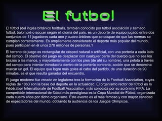 El fútbol (del inglés británico football), también conocido por fútbol asociación y llamado
futbol, balompié o soccer según el idioma del país, es un deporte de equipo jugado entre dos
conjuntos de 11 jugadores cada uno y cuatro árbitros que se ocupan de que las normas se
cumplan correctamente. Es ampliamente considerado el deporte más popular del mundo,
pues participan en él unos 270 millones de personas.1
El terreno de juego es rectangular de césped natural o artificial, con una portería a cada lado
del campo. El objetivo del juego es desplazar con cualquier parte del cuerpo que no sea los
brazos o las manos, y mayoritariamente con los pies (de ahí su nombre), una pelota a través
del campo para intentar introducirla dentro de la portería contraria, acción que se denomina
marcar un gol. El equipo que logre más goles al cabo del partido, de una duración de 90
minutos, es el que resulta ganador del encuentro.
El juego moderno fue creado en Inglaterra tras la formación de la Football Association, cuyas
reglas de 1863 son la base del deporte en la actualidad. El organismo rector del fútbol es la
Fédération Internationale de Football Association, más conocida por su acrónimo FIFA. La
competición internacional de fútbol más prestigiosa es la Copa Mundial de Fútbol, organizada
cada cuatro años por dicho organismo. Este evento es el más famoso y con mayor cantidad
de espectadores del mundo, doblando la audiencia de los Juegos Olímpicos.
 