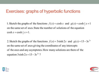 Exercises: graphs of hyperbolic functions
?
3
13
2
sinh
3
equation
the
of
there
are
solutions
many
How
.
asymptotes
any
and
axes
the
of
intercepts
any
of
s
coordinate
the
giving
axes
of
set
same
on the
3
13
)
(
and
2
sinh
3
)
(
functions
the
of
graphs
Sketch the
2.
.
1
cosh
cosh
equation
the
of
solutions
of
number
the
State
axes.
of
set
same
on the
1
cosh
)
(
and
cosh
)
(
functions
the
of
graphs
Sketch the
1.
2
2
2
1
2
1
x
x
e
x
e
x
g
x
x
f
x
x
x
x
g
x
x
f










 