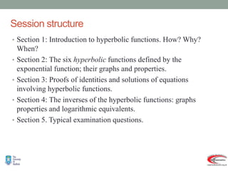 Session structure
• Section 1: Introduction to hyperbolic functions. How? Why?
When?
• Section 2: The six hyperbolic functions defined by the
exponential function; their graphs and properties.
• Section 3: Proofs of identities and solutions of equations
involving hyperbolic functions.
• Section 4: The inverses of the hyperbolic functions: graphs
properties and logarithmic equivalents.
• Section 5. Typical examination questions.
 